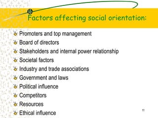 Factors affecting social orientation:
Promoters and top management
Board of directors
Stakeholders and internal power relationship
Societal factors
Industry and trade associations
Government and laws
Political influence
Competitors
Resources
Ethical influence
11
 