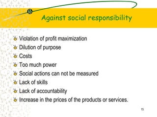 Against social responsibility
Violation of profit maximization
Dilution of purpose
Costs
Too much power
Social actions can not be measured
Lack of skills
Lack of accountability
Increase in the prices of the products or services.
15
 