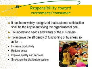 Responsibility toward
customers/consumer
It has been widely recognized that customer satisfaction
shall be the key to satisfying the organizational goal.
To understand needs and wants of the customers.
To improve the efficiency of functioning of business so
as to .
? Increase productivity
? Reduce prices
? Improve quality and services
? Smoothen the distribution system
17
 