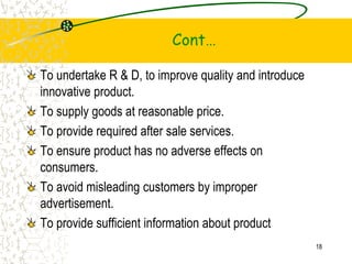 Cont
To undertake R & D, to improve quality and introduce
innovative product.
To supply goods at reasonable price.
To provide required after sale services.
To ensure product has no adverse effects on
consumers.
To avoid misleading customers by improper
advertisement.
To provide sufficient information about product
18
 