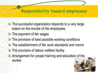 Responsibility toward employees
The successful organization depends to a very large
extent on the morale of the employees.
The payment of fair wages
The provision of best possible working conditions
The establishment of fair work standards and norms
The provision of labour welfare facility.
Arrangement for proper training and education of the
worker.
19
 