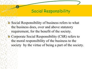 Social Responsibility
Social Responsibility of business refers to what
the business does, over and above statutory
requirement, for the benefit of the society.
Corporate Social Responsibility (CSR) refers to
the moral responsibility of the business to the
society by the virtue of being a part of the society.
 