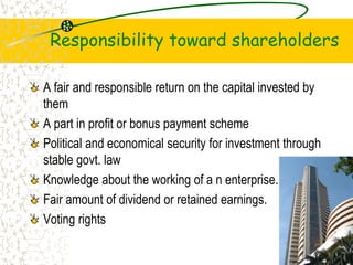 Responsibility toward shareholders
A fair and responsible return on the capital invested by
them
A part in profit or bonus payment scheme
Political and economical security for investment through
stable govt. law
Knowledge about the working of a n enterprise.
Fair amount of dividend or retained earnings.
Voting rights
21
 