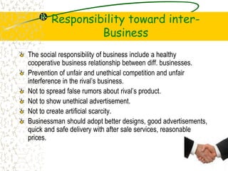 Responsibility toward inter-
Business
The social responsibility of business include a healthy
cooperative business relationship between diff. businesses.
Prevention of unfair and unethical competition and unfair
interference in the rivals business.
Not to spread false rumors about rivals product.
Not to show unethical advertisement.
Not to create artificial scarcity.
Businessman should adopt better designs, good advertisements,
quick and safe delivery with after sale services, reasonable
prices.
 