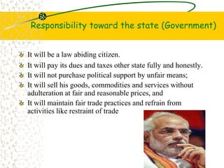 Responsibility toward the state (Government)
It will be a law abiding citizen.
It will pay its dues and taxes other state fully and honestly.
It will not purchase political support by unfair means;
It will sell his goods, commodities and services without
adulteration at fair and reasonable prices, and
It will maintain fair trade practices and refrain from
activities like restraint of trade
 