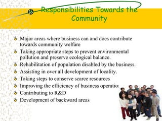Responsibilities Towards the
Community
Major areas where business can and does contribute
towards community welfare
Taking appropriate steps to prevent environmental
pollution and preserve ecological balance.
Rehabilitation of population disabled by the business.
Assisting in over all development of locality.
Taking steps to conserve scarce resources
Improving the efficiency of business operation.
Contributing to R&D
Development of backward areas
 