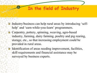 In the field of Industry
Industry/business can help rural areas by introducing self-
help and earn-while-you-learn programmers.
Carpentry, pottery, spinning, weaving, agro-based
industry, farming, dairy farming, poultry and pig rearing,
storage, etc., so that increasing employment could be
provided in rural areas.
Identification of areas needing improvement, facilities,
skill requirements and financial assistance may be
surveyed by business experts.
 