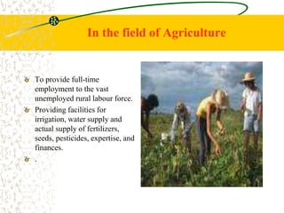 In the field of Agriculture
To provide full-time
employment to the vast
unemployed rural labour force.
Providing facilities for
irrigation, water supply and
actual supply of fertilizers,
seeds, pesticides, expertise, and
finances.
.
 