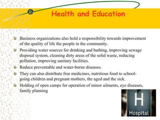 Health and Education
Business organizations also hold a responsibility towards improvement
of the quality of life the people in the community.
Providing water sources for drinking and bathing, improving sewage
disposal system, cleaning dirty areas of the solid waste, reducing
pollution, improving sanitary facilities.
Reduce preventable and water-borne diseases.
They can also distribute free medicines, nutritious food to school-
going children and pregnant mothers, the aged and the sick.
Holding of open camps for operation of minor ailments, eye diseases,
family planning
 
