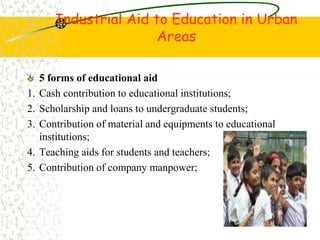 Industrial Aid to Education in Urban
Areas
5 forms of educational aid
1. Cash contribution to educational institutions;
2. Scholarship and loans to undergraduate students;
3. Contribution of material and equipments to educational
institutions;
4. Teaching aids for students and teachers;
5. Contribution of company manpower;
 