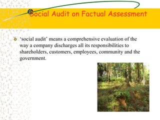 Social Audit on Factual Assessment
social audit means a comprehensive evaluation of the
way a company discharges all its responsibilities to
shareholders, customers, employees, community and the
government.
 