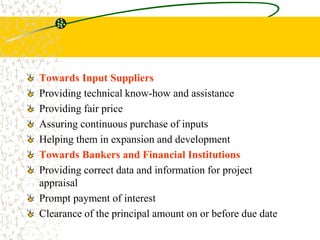 Towards Input Suppliers
Providing technical know-how and assistance
Providing fair price
Assuring continuous purchase of inputs
Helping them in expansion and development
Towards Bankers and Financial Institutions
Providing correct data and information for project
appraisal
Prompt payment of interest
Clearance of the principal amount on or before due date
 