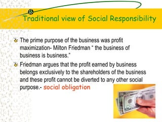 Traditional view of Social Responsibility
The prime purpose of the business was profit
maximization- Milton Friedman  the business of
business is business.
Friedman argues that the profit earned by business
belongs exclusively to the shareholders of the business
and these profit cannot be diverted to any other social
purpose.- social obligation
6
 