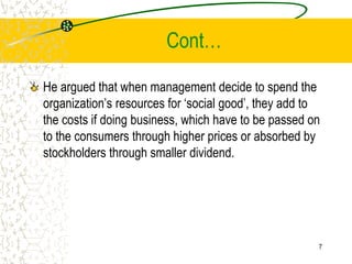 Cont
He argued that when management decide to spend the
organizations resources for social good, they add to
the costs if doing business, which have to be passed on
to the consumers through higher prices or absorbed by
stockholders through smaller dividend.
7
 