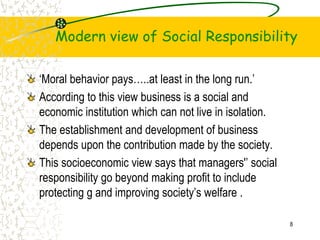 Modern view of Social Responsibility
Moral behavior pays..at least in the long run.
According to this view business is a social and
economic institution which can not live in isolation.
The establishment and development of business
depends upon the contribution made by the society.
This socioeconomic view says that managers' social
responsibility go beyond making profit to include
protecting g and improving societys welfare .
8
 