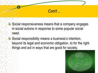 Cont
Social responsiveness means that a company engages
in social actions in response to some popular social
need.
Social responsibility means a businesss intention,
beyond its legal and economic obligation, to for the right
things and act in ways that are good for society.
9
 