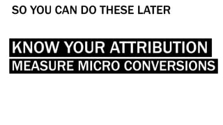 KNOW YOUR ATTRIBUTION
MEASURE MICRO CONVERSIONS
SO YOU CAN DO THESE LATER
 