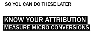 KNOW YOUR ATTRIBUTION
MEASURE MICRO CONVERSIONS
SO YOU CAN DO THESE LATER
 