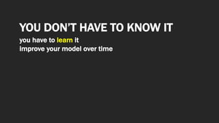 YOU DON’T HAVE TO KNOW IT
you have to learn it
improve your model over time
 