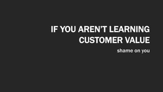 IF YOU AREN’T LEARNING
CUSTOMER VALUE
shame on you
 