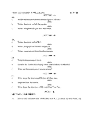 FROM SECTION D IN A PARAGRAPH:                                           4 x 5 = 20
                                       SECTION – A
48).
a)   What were the achievements of the League of Nations?
                                            (OR)
b)   Write a short note on Salt Satyagraha.
                                            (OR)
c)   Write a Paragraph on Quit India Movement.


                                         SECTION – B

49).
a)     Write a short note on SAARC.
                                              (OR)
b)     Write a paragraph on National integration.
                                              (OR)
c)     Write a paragraph on the rights of consumers.

                                         SECTION – C
50)
a)     Write the importance of forest.
                                             (OR)
b)     Describe the factors encouraging cotton textile industry in Mumbai.
                                             (OR)
c)     What are the advantages of remote sensing?

                                         SECTION – D
51)
a)     Write about the functions of Modern Welfare state.
                                            (OR)
b)     Explain Green Revolution.
                                            (OR)
c)     Write down the objectives of Eleventh Five Year Plan.

                                         PART – E
VII. TIME – LINE CHART:

52.    Draw a time-line chart from 1920 AD to 1950 A.D. (Mention any five events) (5)
 