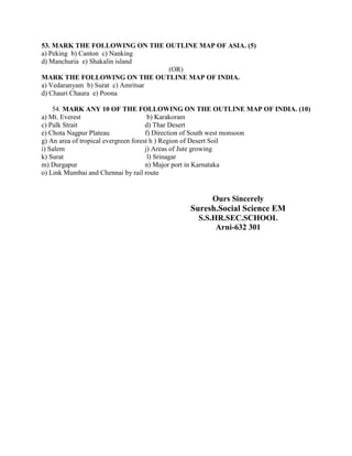 53. MARK THE FOLLOWING ON THE OUTLINE MAP OF ASIA. (5)
a) Peking b) Canton c) Nanking
d) Manchuria e) Shakalin island
                                   (OR)
MARK THE FOLLOWING ON THE OUTLINE MAP OF INDIA.
a) Vedaranyam b) Surat c) Amritsar
d) Chauri Chaura e) Poona

    54. MARK ANY 10 OF THE FOLLOWING ON THE OUTLINE MAP OF INDIA. (10)
a) Mt. Everest                         b) Karakoram
c) Palk Strait                        d) Thar Desert
e) Chota Nagpur Plateau               f) Direction of South west monsoon
g) An area of tropical evergreen forest h ) Region of Desert Soil
i) Salem                              j) Areas of Jute growing
k) Surat                               l) Srinagar
m) Durgapur                           n) Major port in Karnataka
o) Link Mumbai and Chennai by rail route


                                             Ours Sincerely
                                       Suresh.Social Science EM
                                          S.S.HR.SEC.SCHOOL
                                               Arni-632 301
 