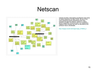 Netscan Usenet provides a fascinating sociological case study of online interaction for Marc Smith. As one of the most interesting social cyberspaces that have emerged through the Internet, Usenet is a place where cooperation should be hard, but cooperation happens there anyway and with an abundance and profusion that is remarkable. http://mappa.mundi.net/maps/maps_019/#ref_2   