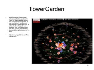 flowerGarden flowerGarden is an web-based software application, produced in Flash, for real-time social network and conversation visualization. It was used at the 3-day Bodies in Play summit in Banff, May 2005, at which the 50 participants were invited to input information about who they spoke to and what they discussed during the duration of the event. http://www.gregjudelman.com/flowergarden.html 