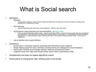 What is Social search Definitions Wikipedia A social search engine is a type of search engine that determines the relevance of search results by considering the interactions or contributions of users. Chris Sherman Internet Wayfinding tools informed by human judgment – “Will be a very major trend” Social search is about discovery and recommendation - by  Greg Linden There are two fundamental activities online -- Search and Browse. When a consumer knows exactly what she is looking for, she searches for it. But when she is not looking for anything specific, she browses. It is the browsing that holds the golden opportunity for a recommendation system, because the user is not focused on finding a specific thing -- she is open to suggestions. Lots of attention and no good definition Consensus … Social search is information retrieval, wayfinding tools informed by human judgment. People helping people find stuff, a derivative of asking friends and colleagues for recommendations. Social search revolves around People networks, behaviors and personal content. Judgment comes from Tags, click through activity, search history, bookmarking, CGM, … Complements and does not replace algorithmic search Social search is changing the rules, shifting power to the people 
