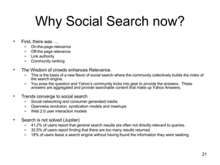 Why Social Search now? First, there was … On-the-page relevance Off-the page relevance Link authority Community ranking The Wisdom of crowds enhances Relevance. This is the basis of a new flavor of social search where the community collectively builds the index of the search engine.  You pose the question and Yahoo’s community kicks into gear to provide the answers.  These answers are aggregated and provide searchable content that make up Yahoo Answers. Trends converge to social search Social networking and consumer generated media Openness revolution, syndication models and mashups Web 2.0 user interaction models Search is not solved (Jupiter) 41.2% of users report that general search results are often not directly relevant to queries.  32.5% of users report finding that there are too many results returned.  18% of users leave a search engine without having found the information they were seeking.  