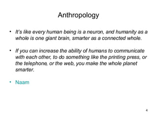 Anthropology It’s like every human being is a neuron, and humanity as a whole is one giant brain, smarter as a connected whole. If you can increase the ability of humans to communicate with each other, to do something like the printing press, or the telephone, or the web, you make the whole planet smarter.  Naam 