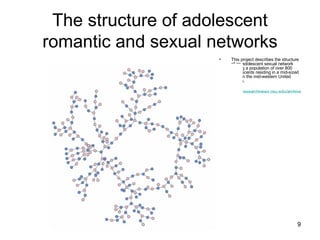 The structure of adolescent romantic and sexual networks This project describes the structure of an adolescent sexual network among a population of over 800 adolescents residing in a mid-sized town in the mid-western United States. http://researchnews.osu.edu/archive/chainspix.htm   