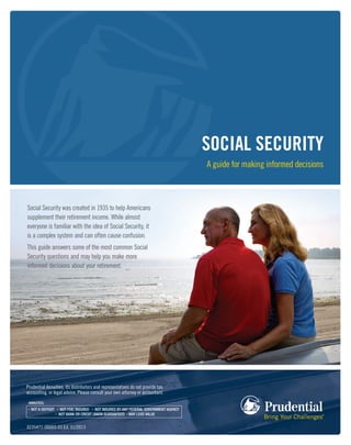 SOCIAL SECURITY
A guide for making informed decisions
Prudential Annuities, its distributors and representatives do not provide tax,
accounting, or legal advice. Please consult your own attorney or accountant.
0235471-00003-00 Ed. 01/2013
Social Security was created in 1935 to help Americans
supplement their retirement income. While almost
everyone is familiar with the idea of Social Security, it
is a complex system and can often cause confusion.
This guide answers some of the most common Social
Security questions and may help you make more
informed decisions about your retirement.
 