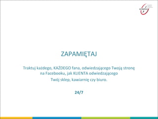 ZAPAMIĘTAJ
Traktuj każdego, KAŻDEGO fana, odwiedzającego Twoją stronę
na Facebooku, jak KLIENTA odwiedzającego
Twój sklep, kawiarnię czy biuro.
24/7
 