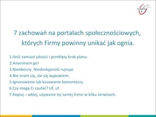7 zachowań na portalach społecznościowych,
których Firmy powinny unikać jak ognia.
1.Ilość zamiast jakości i przeklęty brak planu.
2.Anonimem go!
3.Nieobecny. Niedostępność rujnuje.
4.Nie znam się, ale się wypowiem.
5.Ignorowanie lub kasowanie komentarzy.
6.Czy mogę Ci zaufać? Uf, uf.
7.Kopiuj – wklej, używanie tej samej treści w kilku serwisach.
 