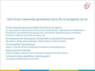 Jeśli chcesz naprawdę sprzedawać przez fb, to przygotuj się na:
•nowe obowiązki dla pracowników lub zlecenie ich agencji
np. wyszukiwanie liderów opinii (influencerzy, trendsetterzy) i nagradzanie ich dodatkowymi
korzyściami, prowadzenie komunikacji poza „normalnymi” godzinami pracy, monitoring
internetu, codzienne researche branżowe, itd.
•zmianę procesów decyzyjnych i priorytetów w sytuacjach kryzysowych
lub podczas obsługi posprzedażowej i odpowiadania na pytania fanów
•zmianę polityki sprzedażowej
rabaty i zniżki dla fanów, priorytetowe traktowanie facebookowiczów
•lepsze poznanie klientów
odejście od ogółu i zbliżenie się ku jednostce, bezpośrednia komunikacja
•zmianę struktury wydatków marketingowych
i porządną analizę działań w internecie
 