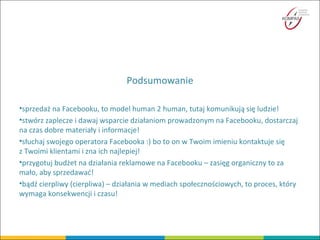 Podsumowanie
•sprzedaż na Facebooku, to model human 2 human, tutaj komunikują się ludzie!
•stwórz zaplecze i dawaj wsparcie działaniom prowadzonym na Facebooku, dostarczaj
na czas dobre materiały i informacje!
•słuchaj swojego operatora Facebooka :) bo to on w Twoim imieniu kontaktuje się
z Twoimi klientami i zna ich najlepiej!
•przygotuj budżet na działania reklamowe na Facebooku – zasięg organiczny to za
mało, aby sprzedawać!
•bądź cierpliwy (cierpliwa) – działania w mediach społecznościowych, to proces, który
wymaga konsekwencji i czasu!
 