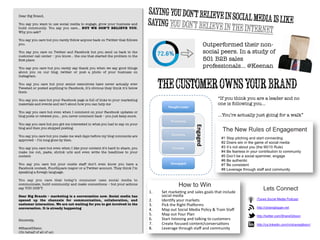 Dear Big Brand,

You say you want to use social media to engage, grow your business and
build community. You say you care… BUT WE DON’T BELIEVE YOU.
Why you ask?

You say you care but you rarely follow anyone back on Twitter that follows
you.

You say you care on Twitter and Facebook but you send us back to the
customer call center – you know… the one that started the problem in the
ﬁrst place.

You say you care but you rarely say thank you when we say good things
about you on our blog, twitter or post a photo of your business on
Instagram.

You say you care but your senior executives have never actually ever
Tweeted or posted anything to Facebook, it’s obvious they think it’s below
them

You say you care but your Facebook page is full of links to your marketing
materials and events and isn’t about how you can help me

You say you care but even when I comment on your Facebook updates or
blog posts or retweet you… you never comment back – you just keep score.

You say you care but you got me interested in what you had to say on your
blog and then you stopped posting.

You say you care but you make me wait days before my blog comments are
approved – I’m long gone by then.

You say you care but even when I like your content it’s hard to share, you
make me cut, paste, shrink urls and even write the headlines to your
content

You say you care but your onsite staff don’t even know you have a
Facebook contest, FourSquare mayor or a Twitter account. They think I’m
speaking a foreign language.

You say you care that today’s consumer uses social media to
communicate, build community and make connections – but your actions
say YOU DON’T.

Dear Big Brands – marketing is a conversation now. Social media has
opened up the channels for communication, collaboration, and
customer interaction. We are not waiting for you to get involved in the
conversation. It is already happening


Sincerely,

@ShaneGibson
(On behalf of all of us)
Sayingyoudon’tbelieveinsocialmediaislikesayingyoudon’tbelieveintheinternet
Outperformed their non-
social peers. In a study of
501 B2B sales
professionals… @Keenan
Thecustomerownsyourbrand
“If you think you are a leader and no
one is following you...

…You’re actually just going for a walk” 
	
  
 