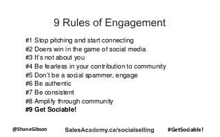 @ShaneGibson #GetSociable!
#1 Stop pitching and start connecting
#2 Doers win in the game of social media
#3 It’s not about you
#4 Be fearless in your contribution to community
#5 Don’t be a social spammer, engage
#6 Be authentic
#7 Be consistent
#8 Amplify through community
#9 Get Sociable!
 