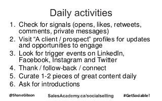 @ShaneGibson #GetSociable!
1. Check for signals (opens, likes, retweets,
comments, private messages)
2. Visit “A client / prospect” profiles for updates
and opportunities to engage
3. Look for trigger events on LinkedIn,
Facebook, Instagram and Twitter
4. Thank / follow-back / connect
5. Curate 1-2 pieces of great content daily
6. Ask for introductions
 