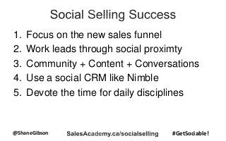 @ShaneGibson #GetSociable!
1. Focus on the new sales funnel
2. Work leads through social proximty
3. Community + Content + Conversations
4. Use a social CRM like Nimble
5. Devote the time for daily disciplines
 