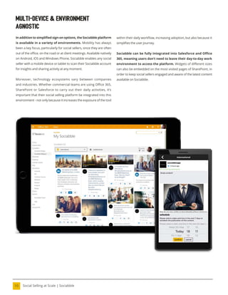 Social Selling at Scale | Sociabble
10
Multi-Device & Environment
Agnostic
In addition to simpliied sign-on options, the Sociabble platform
is available in a variety of environments. Mobility has always
been a key focus, particularly for social sellers, since they are often
out of the oice, on the road or at client meetings. Available natively
on Android, iOS and Windows Phone, Sociabble enables any social
seller with a mobile device or tablet to scan their Sociabble account
for insights and sharing activity at any moment.
Moreover, technology ecosystems vary between companies
and industries. Whether commercial teams are using Oice 365,
SharePoint or Salesforce to carry out their daily activities, it’s
important that their social selling platform be integrated into this
environment - not only because it increases the exposure of the tool
within their daily worklow, increasing adoption, but also because it
simpliies the user journey.
Sociabble can be fully integrated into Salesforce and Office
365, meaning users don’t need to leave their day-to-day work
environment to access the platform. Widgets of different sizes
can also be embedded on the most visited pages of SharePoint, in
order to keep social sellers engaged and aware of the latest content
available on Sociabble.
 