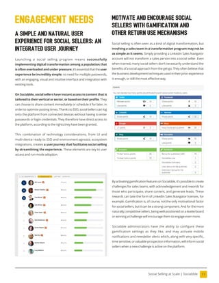 11
Social Selling at Scale | Sociabble
A Simple and Natural User
Experience for Social Sellers: An
Integrated User Journey
Launching a social selling program means successfully
implementing digital transformation among a population that
is often overloaded and under pressure. It’s essential that theuser
experience be incredibly simple: no need for multiple passwords,
with an engaging, visual and intuitive interface and integration with
existing tools.
On Sociabble,social sellers haveinstantaccess to content thatis
tailored to their vertical or sector, or based on their proile. They
can choose to share content immediately or schedule it for later, in
order to optimize posting times. Thanks to SSO, social sellers can log
onto the platform from connected devices without having to enter
passwords or login credentials. They therefore have direct access to
the platform, according to the rights they have been granted.
This combination of technology considerations, from UI and
multi-device ready to SSO and environment-agnostic ecosystem
integrations, creates a user journey that facilitates social selling
by streamlining the experience. These elements are key to user
access and run-mode adoption.
engagement needs
ByactivatinggamiicationfeaturesonSociabble,it’spossibletocreate
challenges for sales teams, with acknowledgement and rewards for
those who participate, share content, and generate leads. These
rewards can take the form of LinkedIn Sales Navigator licenses, for
example. Gamiication is, of course, not the only motivational factor
for social sellers, but it can be a strong component. And for the more
naturally competitive sellers, being well-positioned on a leaderboard
or winning a challenge will encourage them to engage even more.
Sociabble administrators have the ability to configure these
gamification settings as they like, and may activate mobile
notiications and newsletter alerts which, along with very speciic,
time sensitive, or valuable prospection information, will inform social
sellers when a new challenge is active on the platform.
Motivate and Encourage Social
Sellers with Gamification and
Other Return Use Mechanisms
Social selling is often seen as a kind of digital transformation, but
involving a sales team in a transformation program may not be
as simple as it seems. Simply providing a LinkedIn Sales Navigator
account will not transform a sales person into a social seller. Even
when trained, many social sellers don’t necessarily understand the
beneits of a social approach from the get-go. They often believe that
the business development techniques used in their prior experience
is enough, or still the most effective way.
 