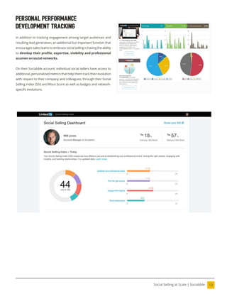 13
Social Selling at Scale | Sociabble
Personal Performance
Development Tracking
In addition to tracking engagement among target audiences and
resulting lead generation, an additional but important function that
encourages sales teams to embrace social selling is having the ability
to develop their proile, expertise, visibility and professional
acumen on social networks.
On their Sociabble account, individual social sellers have access to
additional, personalized metrics that help them track their evolution
with respect to their company and colleagues, through their Social
Selling Index (SSI) and Klout Score as well as badges and network-
speciic evolutions.
 