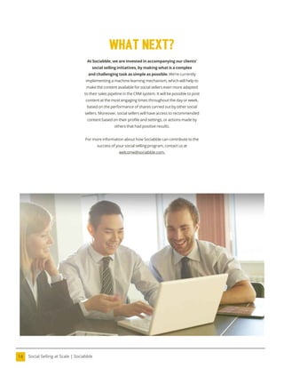 Social Selling at Scale | Sociabble
14
At Sociabble, we are invested in accompanying our clients’
social selling initiatives, by making what is a complex
and challenging task as simple as possible. We’re currently
implementing a machine learning mechanism, which will help to
make the content available for social sellers even more adapted
to their sales pipeline in the CRM system. It will be possible to post
content at the most engaging times throughout the day or week,
based on the performance of shares carried out by other social
sellers. Moreover, social sellers will have access to recommended
content based on their proile and settings, or actions made by
others that had positive results.
For more information about how Sociabble can contribute to the
success of your social selling program, contact us at
welcome@sociabble.com.
what next?
 