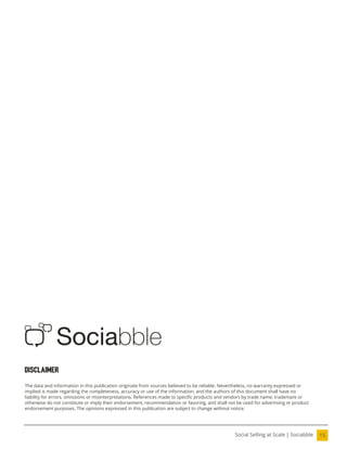 15
Social Selling at Scale | Sociabble
Disclaimer
The data and information in this publication originate from sources believed to be reliable. Nevertheless, no warranty expressed or
implied is made regarding the completeness, accuracy or use of the information, and the authors of this document shall have no
liability for errors, omissions or misinterpretations. References made to speciic products and vendors by trade name, trademark or
otherwise do not constitute or imply their endorsement, recommendation or favoring, and shall not be used for advertising or product
endorsement purposes. The opinions expressed in this publication are subject to change without notice.
 