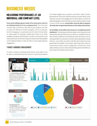 Social Selling at Scale | Sociabble
6
Measuring Performance at an
Individual and Company Level
Every social selling program needs to be measured as much at
an individual level as it is at a company level. This is the most
concrete way to attribute a clear ROI to your program, but also
to assess the efficacy of certain strategies, such as a particular
kind of messaging, or a particular kind of content format (video
vs. white paper for example). Global data needs to be made
available to program administrators in order to track evolution and
improvement, but certain sets of data also need to be made available
to the individual sellers in order for them to track target audience
engagement.
Target Audience Engagement
In order to measure individual performance, social sellers must
be able to understand how their actions on each social network
Business needs
concretely engage their prospects and clients. Which content
generated the most clicks towards enterprise assets? Which social
networks saw the most engagement for which type of content? As
well as being able to track how they are improving from week to week
in terms of their activity, social sellers must be able to pinpoint
the leads that are generated thanks to their daily social activity.
On Sociabble, social sellers have access to a complete personal
dashboard. This dashboard provides details concerning their Social
Selling Index (SSI) and Klout Score, as well as a complete history of
their activity on different social networks, with information such as
clicks generated on each piece of content. By activating lead tracking
features, social sellers are able to identify which leads they have
generated via Sociabble. For example, when they share a piece of
content that contains a link to a page with a contact form, social
sellers will have access to information detailing which leads illed out
that contact form thanks to their actions.
 