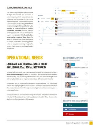 7
Social Selling at Scale | Sociabble
Global Performance Metrics
For measuring company performance,
multiple dashboards are available to
administrators, which present both the
individual performance of their social
sellers and global, consolidated statistics.
Companies can analyze the performance
of content targeted for social sellers, the
number of external clicks on content
shared via Sociabble pointing towards
landing pages with contact forms (white
papers, events, etc.), and the leads that are
generated as a result of these clicks. The
ability for administrators to see which pieces
of content produce the most engagement
helps to provide marketing insights for
content that is prepared speciically for sales
prospection.
Language and Regional Sales Needs
(including local social networks)
For social selling, LinkedIn is an important social network, but it is essential to have a
multi-channel strategy: on Twitter, of course, but also on localized social networks
in each country: Xing in Germany, VKontakte in Russia, etc. All social selling features
offered by Sociabble can be implemented on these different social networks.
Facebook is also an inluential social network for social selling. Our clients have
noticed that highlighting know-how, expertise or references to clients with whom
they have a close and even friendly relationship (Facebook connections), can be
extremely effective.
Sociabble continues to research and integrate new and relevant social networks,
including WeChat, a popular and widely used social network in China. Moreover, the
platform interface is available in 8 languages.
operational needs
 