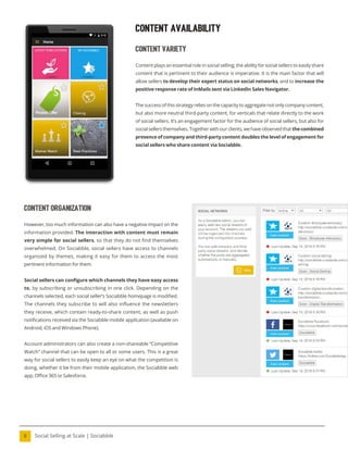 Social Selling at Scale | Sociabble
8
content organization
However, too much information can also have a negative impact on the
information provided. The interaction with content must remain
very simple for social sellers, so that they do not ind themselves
overwhelmed. On Sociabble, social sellers have access to channels
organized by themes, making it easy for them to access the most
pertinent information for them.
Social sellers can conigure which channels they have easy access
to, by subscribing or unsubscribing in one click. Depending on the
channels selected, each social seller’s Sociabble homepage is modiied.
The channels they subscribe to will also influence the newsletters
they receive, which contain ready-to-share content, as well as push
notiications received via the Sociabble mobile application (available on
Android, iOS and Windows Phone).
Account administrators can also create a non-shareable “Competitive
Watch” channel that can be open to all or some users. This is a great
way for social sellers to easily keep an eye on what the competition is
doing, whether it be from their mobile application, the Sociabble web
app, Oice 365 or Salesforce.
Content Availability
content variety
Content plays an essential role in social selling; the ability for social sellers to easily share
content that is pertinent to their audience is imperative. It is the main factor that will
allow sellers to develop their expert status on social networks, and to increase the
positive response rate of InMails sent via LinkedIn Sales Navigator.
The success of this strategy relies on the capacity to aggregate not only company content,
but also more neutral third-party content, for verticals that relate directly to the work
of social sellers. It’s an engagement factor for the audience of social sellers, but also for
socialsellersthemselves.Togetherwithourclients,wehaveobservedthatthecombined
presence of company and third-party content doubles the level of engagement for
social sellers who share content via Sociabble.
 