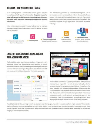 9
Social Selling at Scale | Sociabble
integration with other tools
As we have highlighted, a varied pool of content types is critical to
successful social selling, and it so follows that the platform used for
social selling must be able to connect to various types of content
sources in order to provide the necessary insights for efective
prospection.
In the initial research phase of the social selling cycle, for example,
listening to keywords and mentions is crucial for a seller targeting
speciic prospects.
Ease of Deployment, Scalability
and Administration
The Sociabble product team has prioritized one thing since the very
beginning: ease of use. Sociabble has been launched for tens of
thousandsofusersinover60countries,predominantlyforuserswho
have had little to no training on the platform. Sociabble is incredibly
easy to use, whether it be on the web or the mobile application.
The Sociabble user interface (UI) is designed to be as self-explanatory
and easy to use as possible - not only for social sellers, but also for
administrators who manage content and data on the platform. The
ability to export data and easily toggle between Sociabble user and
Sociabble admin roles, together with super admin functionalities
that allow certain administrators to manage multiple instances of
Sociabble through a single account, facilitates transparency and
consistency. These functionalities are particularly relevant when
deploying multi-region or multi-country social selling programs.
The ability to standardize, and to provide local adaptations and languages, makes the Sociabble platform highly scalable. Moreover, the
platform’s focus on eliminating usage barriers such as the need to create passwords and other authentication processes, through single
sign-on (SSO) and active directory integration, helps companies overcome software adoption challenges, while preserving the security and
integrity of enterprise environments.
This information, provided by a specific listening tool, can be
connected to content on Sociabble, in order to allow social sellers to
browse information as they toggle between channels that provide
ready-to-share content, and insight-only channels. Sociabble is able
to connect to a wide array of applications and sources of content,
including:
Social media feeds
(LinkedIn, Twitter, Facebook,
Xing, VKontakte, etc.)
Listening tools
Content curation tools
(Curata, Scoop-it, Trapit, etc.)
Entreprise social networks
(Yammer, Chatter, etc.)
RSS feeds
(newsfeeds, blogs,
news sites, etc.)
 
